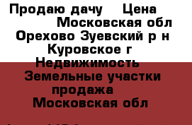 Продаю дачу  › Цена ­ 1 500 000 - Московская обл., Орехово-Зуевский р-н, Куровское г. Недвижимость » Земельные участки продажа   . Московская обл.